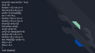 int arr[]= new int [A.r * A.c];
Int k =0;
for(int i = 0; i<A.r;i++)
for( int j=0; j<A.c;j++)
arr[k++]=A mat[i][j];
int n =A.r*A.c;
for(int i =0;i<n-1;i++)
for(int j =0; j<n-1;j++)
If (arr[j]>arr{j+1])
{int temp= arr[j];
arr[j] =arr[j+1];
arr[j+1]= temp;}int k=0;
for(int i=0; i<A.r;i++)
for(int j =0; j <A.c;j++)
this Mat[i][j]= arr[k++];
this.r= A.r;
this.c= A.c;
}
void display()
 