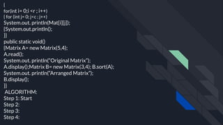 {
for(int i= 0;i <r ; i++)
{ for (int j= 0; j<c ; j++)
System.out. println(Mat[i][j]);
{System.out.println();
}}
public static void()
{Matrix A= new Matrix(5,4);
A.read();
System.out. println(“Original Matrix”);
A.display();Matrix B= new Matrix(3,4); B.sort(A);
System.out. println(“Arranged Matrix”);
B.display();
}}
ALGORITHM:
Step 1: Start
Step 2:
Step 3:
Step 4:
 