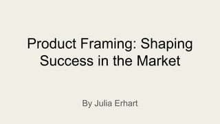Product Framing: Shaping
Success in the Market
By Julia Erhart
 