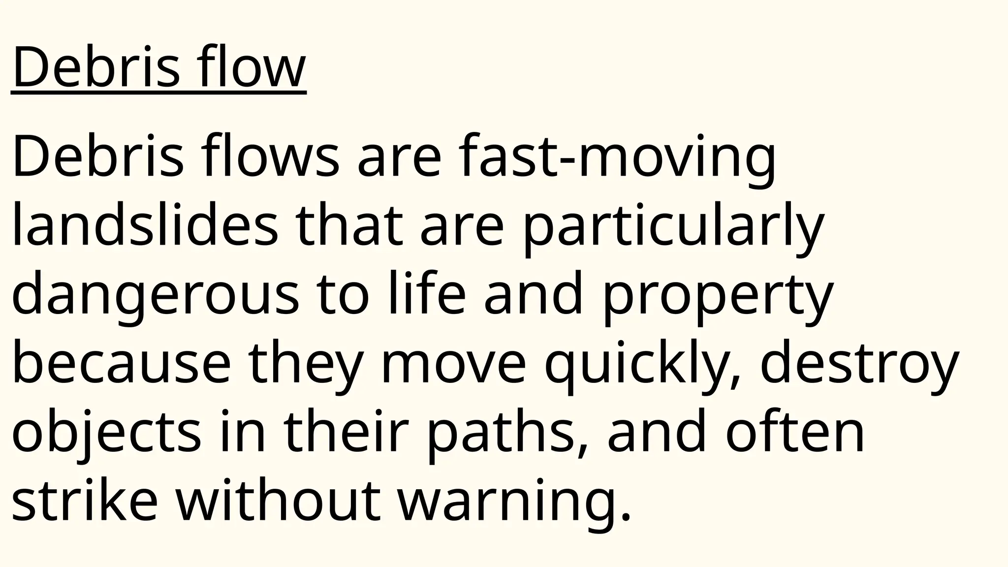 Debris flows are fast-moving
landslides that are particularly
dangerous to life and property
because they move quickly, destroy
objects in their paths, and often
strike without warning.
Debris flow
 