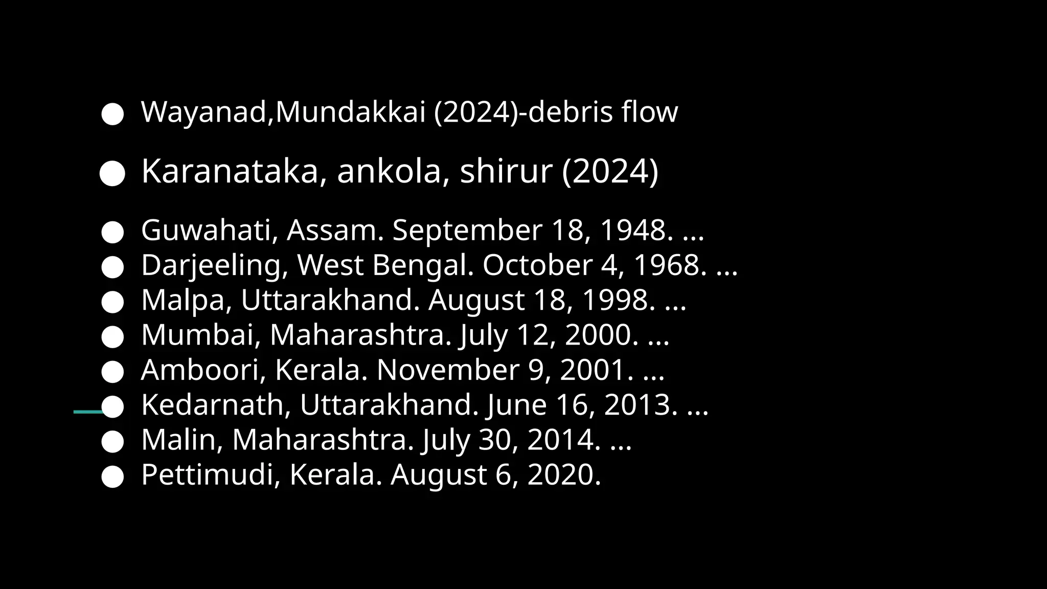 ● Wayanad,Mundakkai (2024)-debris flow
● Karanataka, ankola, shirur (2024)
● Guwahati, Assam. September 18, 1948. ...
● Darjeeling, West Bengal. October 4, 1968. ...
● Malpa, Uttarakhand. August 18, 1998. ...
● Mumbai, Maharashtra. July 12, 2000. ...
● Amboori, Kerala. November 9, 2001. ...
● Kedarnath, Uttarakhand. June 16, 2013. ...
● Malin, Maharashtra. July 30, 2014. ...
● Pettimudi, Kerala. August 6, 2020.
 