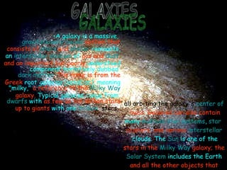 GALAXIES A galaxy is a massive,  gravitationally bound   system that consists of  stars  and  stellar   remnants , an  interstellar medium  of  gas and  dust , and an important but poorly  understood component tentatively dubbed  dark matter . The name is from the Greek  root  galaxias  [γαλαξίας], meaning "milky,"  a reference to the  Milky Way  galaxy.   Typical galaxies range from  dwarfs  with  as few as   ten million stars up to giants  with one  trillion   stars,   all orbiting the galaxy's  center of   mass . Galaxies can also contain  many  multiple star systems ,  star  clusters , and various  interstellar  clouds . The  Sun  is one of the  stars in the  Milky Way  galaxy; the   Solar System  includes the Earth  and all the other objects that  orbit the Sun. 