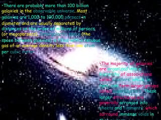 There are probably more than 100 billion   galaxies in the  observable universe . Most   galaxies are 1,000 to 100,000  parsecs  in   diameter and are usually separated by   distances on the order of millions of parsecs   (or megaparsecs).  Intergalactic space  (the   space between galaxies) is filled with a tenuous   gas of an average density less than one  atom   per  cubic meter .   The majority of galaxies are   organized into a hierarchy   of associations called   clusters , which, in turn, can   form larger groups called   superclusters . These larger   structures are generally   arranged into  sheets  and   filaments , which surround   immense  voids  in the   universe .   