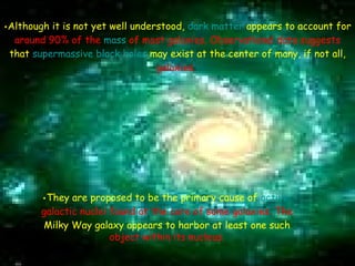     Although it is not yet well understood,  dark matter  appears to account for   around 90% of the  mass  of most galaxies. Observational data suggests   that  supermassive black holes  may exist at the center of many, if not all,   galaxies.   They are proposed to be the primary cause of  active  galactic nuclei  found at the core of some galaxies. The  Milky Way galaxy appears to harbor at least one such  object within its nucleus. 
