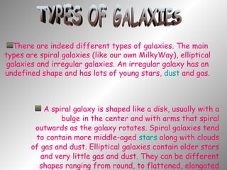 A spiral galaxy is shaped like a disk, usually with a bulge in the center and with arms that spiral outwards as the galaxy rotates. Spiral galaxies tend to contain more middle-aged  stars  along with clouds of gas and dust. Elliptical galaxies contain older stars and very little gas and dust. They can be different shapes ranging from round, to flattened, elongated spheres. TYPES OF GALAXIES There are indeed different types of galaxies. The main types are spiral galaxies (like our own MilkyWay), elliptical galaxies and irregular galaxies. An irregular galaxy has an undefined shape and has lots of young stars,  dust  and gas. 