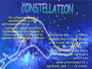 CONSTELLATION In colloquial usage, a constellation is what astronomers call an  asterism : a group of celestial bodies (usually stars) that appear to form a pattern in the sky or appear visibly related to each other.   Examples are  Orion  (which appears like a human figure with a belt, often referred to as "The Hunter"),  Leo  (which contains bright stars that outline the form of a lion),  Scorpius  (which can seem reminiscent of a scorpion), and  Crux  (a cross). 