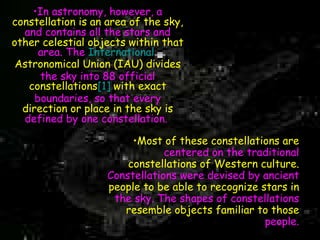 In astronomy, however, a  constellation is an area of the sky,  and contains all the stars and  other celestial objects within that  area. The  International  Astronomical Union  (IAU) divides  the sky into 88 official  constellations [1]  with exact  boundaries, so that every  direction or place in the sky is  defined by one constellation.   Most of these constellations are   centered on the traditional   constellations of Western culture.   Constellations were devised by ancient   people to be able to recognize stars in   the sky. The shapes of constellations   resemble objects familiar to those   people. 