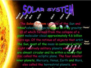 The  Solar System  consists of the  Sun  and  those  celestial objects  bound to it by  gravity ,  all of which   formed from the collapse of a  giant  molecular cloud  approximately 4.6 billion  years ago. Of the retinue of objects that  orbit   the Sun, most of the  mass  is contained within  eight relatively solitary  planets  whose orbits   are almost circular and lie within a nearly-flat  disc called the  ecliptic plane . The four smaller  inner planets,  Mercury ,  Venus ,  Earth  and  Mars ,  also called the  terrestrial planets , are  primarily composed of rock and metal.  SOLAR SYSTEM 