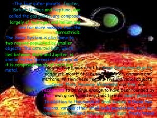 Beyond Neptune's orbit lie  trans-Neptunian objects  composed mostly of ices such as water, ammonia and methane. Within these regions, five individual objects,  Ceres ,  Pluto ,  Haumea ,  Makemake  and  Eris , are  recognized  to be large enough to have been rounded by  their  own gravity, and are thus termed  dwarf planets . In addition to thousands of  small bodies  in those two regions, various other small body populations, such as  comets ,  centaurs  and  interplanetary dust , freely travel between regions. The four outer planets,  Jupiter ,   Saturn ,  Uranus  and  Neptune , also  called the  gas giants , are composed  largely of hydrogen and helium and  are far more massive than the   terrestrials. The Solar System is also home to  two regions populated by smaller  objects. The  asteroid belt , which  lies between Mars and Jupiter, is  similar to the terrestrial planets as  it is composed   mainly of rock and  metal. 
