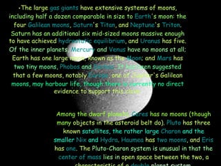 The large  gas giants  have extensive systems of moons,  including half a dozen comparable in size to  Earth 's moon: the  four  Galilean moons ,  Saturn 's  Titan , and  Neptune 's  Triton .  Saturn has an additional six mid-sized moons massive enough  to have achieved  hydrostatic equilibrium , and  Uranus  has five.  Of the inner planets,  Mercury  and  Venus  have no moons at all;  Earth has one large moon, known as the  Moon ; and  Mars  has  two tiny moons,  Phobos  and  Deimos . It has been suggested  that a few moons, notably  Europa , one of Jupiter's Galilean  moons, may harbour life, though there is currently no direct  evidence to support this claim. Among the dwarf planets,  Ceres  has no moons (though many  objects in the asteroid belt do).  Pluto  has three known  satellites, the rather large  Charon  and the smaller  Nix  and   Hydra .  Haumea  has  two moons , and  Eris  has  one . The  Pluto-Charon system is unusual in that the  center of mass  lies in  open space between the two, a characteristic of a  double  planet  system. 