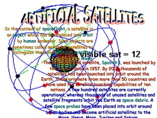 The first artificial satellite,  Sputnik 1 , was launched by the Soviet Union in 1957. By 2009 thousands of satellites had been launched into orbit around the Earth. These originate from more than 50 countries and have used the satellite launching capabilities of ten nations.  A few hundred satellites are currently operational, whereas thousands of unused satellites and satellite fragments orbit the Earth as  space debris . A few  space probes  have been placed into orbit around other bodies and become artificial satellites to the Moon, Venus, Mars, Jupiter and Saturn. ARTIFICIAL SATELLITES In the context of  spaceflight , a  satellite  is an  object  which has been placed into  orbit  by  human  endeavor. Such objects are sometimes called  artificial satellites  to distinguish them from  natural satellites  such as the  Moon . 