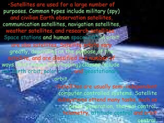 Satellites are used for a large number of  purposes. Common types include military (spy)  and civilian Earth observation satellites,  communication satellites, navigation satellites,  weather satellites, and research satellites.  Space stations  and human  spacecraft  in orbit  are also satellites. Satellite orbits vary  greatly, depending on the purpose of the  satellite, and are classified in a number of  ways. Well-known (overlapping) classes include   low Earth orbit ,  polar orbit , and  geostationary  orbit . Satellites are usually semi-independent  computer controlled systems. Satellite  subsystems attend many tasks, such as  power generation, thermal control,  telemetry,  attitude control  and orbit  control. 