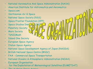National Aeronautics And Space Administration (NASA) American Institute for Astronautics and Aeronautics Space.com Smithsonian Air & Space National Space Society (NSS) Space Frontier Foundation (SFF) Space Studies Institute (SSI) Planetary Society Mars Society TsNIIMash Island One Society European Space Agency Italian Space Agency National Space Development Agency of Japan (NASDA)  British National Space Centre (BNSC)  FAA - Commercial Space Transportation  National Oceanic & Atmospheric Administration (NOAA) European  Organisation  for the Exploitation of Meteorological Satellites (EUMETSAT) The Austrian Space Agency Space Research Organization Netherlands (SRON) Norwegian Space Centre  SPACE ORGANIZATIONS 