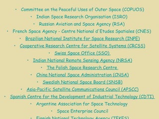 Committee on the Peaceful Uses of Outer Space (COPUOS) Indian Space Research  Organisation  (ISRO)  Russian Aviation and Space Agency (RSA)  French Space Agency - Centre National  d'Etudes   Spatiales  (CNES)  Brazilian National Institute for Space Research (INPE) Cooperative Research Centre for Satellite Systems (CRCSS) Swiss Space Office (SSO)  Indian National Remote Sensing Agency (NRSA) The Polish Space Research Centre  China National Space Administration (CNSA) Swedish National Space Board (SNSB) Asia-Pacific Satellite Communications Council (APSCC) Spanish Centre for the Development of Industrial Technology (CDTI)  Argentine Association for Space Technology  Space Enterprise Council Finnish National Technology Agency (TEKES) German National Aerospace Agency (DLR) Canadian Space Agency (CSA) 