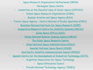Space Research Organization Netherlands (SRON) Norwegian Space Centre  Committee on the Peaceful Uses of Outer Space (COPUOS) Indian Space Research  Organisation  (ISRO)  Russian Aviation and Space Agency (RSA)  French Space Agency - Centre National  d'Etudes   Spatiales  (CNES)  Brazilian National Institute for Space Research (INPE) Cooperative Research Centre for Satellite Systems (CRCSS) Swiss Space Office (SSO)  Indian National Remote Sensing Agency (NRSA) The Polish Space Research Centre  China National Space Administration (CNSA) Swedish National Space Board (SNSB) Asia-Pacific Satellite Communications Council (APSCC) Spanish Centre for the Development of Industrial Technology (CDTI)  Argentine Association for Space Technology  Space Enterprise Council Finnish National Technology Agency (TEKES) German National Aerospace Agency (DLR) Canadian Space Agency (CSA) 