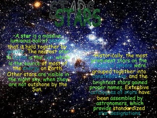 STARS A  star  is a massive, luminous ball of   plasma   that is held together by  gravity . The nearest   star to  Earth  is the  Sun , which is the source   of most of the  energy  on Earth. Other stars   are visible in the night sky, when they are not   outshone by the Sun.   Historically, the most   prominent stars on the  celestial sphere  were   grouped together into  constellations , and the   brightest stars gained proper names.   Extensive  catalogues of stars  have been   assembled by astronomers, which provide   standardized  star designations . 