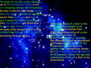 For most of its life, a star shines  due to  thermonuclear fusion  in its   core  releasing energy that traverses  the star's interior and then  radiates  into  outer space . Almost all elements  heavier than  hydrogen  and  helium  were created by fusion processes in  stars.  Astronomers  can determine  the  mass , age,  chemical composition   and many other properties of a star  by observing its  spectrum ,  luminosity   and motion through space.   The  total mass of a star is the principal determinant in its  evolution  and eventual fate. Other characteristics of a  star are determined by its evolutionary history, including  the diameter, rotation, movement and temperature. A  plot of the temperature of many stars against their  luminosities, known as a  Hertzsprung-Russell diagram  (H–R diagram), allows the age and evolutionary state of  a star to be determined.   