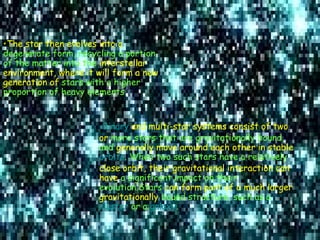 The star then evolves into a  degenerate form, recycling a portion of the matter into the  interstellar environment, where it will form a new generation of  stars with a higher proportion of heavy elements. Binary  and multi-star systems consist of two or  more stars that are gravitationally bound, and  generally move around each other in stable   orbits . When two such stars have a relatively  close orbit, their gravitational interaction can have  a significant impact on their evolution.Stars  can form part of a much larger gravitationally  bound structure, such as a  cluster  or a  galaxy . 