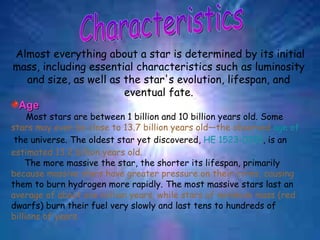 Characteristics Almost everything about a star is determined by its initial mass, including essential characteristics such as luminosity and size, as well as the star's evolution, lifespan, and eventual fate. Age Most stars are between 1 billion and 10 billion years old. Some  stars may even be close to 13.7 billion years old—the observed  age of  the universe . The oldest star yet discovered,  HE 1523-0901 , is an  estimated 13.2 billion years old. The more massive the star, the shorter its lifespan, primarily  because massive stars have greater pressure on their cores, causing  them to burn hydrogen more rapidly. The most massive stars last an  average of about one million years, while stars of minimum mass (red  dwarfs) burn their fuel very slowly and last tens to hundreds of  billions of years. 