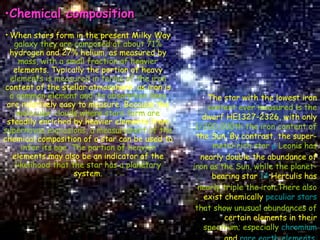 Chemical composition When stars form in the present Milky Way  galaxy they are composed of about 71%  hydrogen and 27% helium, as measured by  mass, with a small fraction of heavier   elements. Typically the portion of heavy   elements is measured in terms of the iron  content of the stellar atmosphere, as iron is   a common element and its absorption lines   are relatively easy to measure. Because the  molecular clouds where stars form are  steadily enriched by heavier elements from   supernovae explosions, a measurement of the   chemical composition of a star can be used to  infer its age. The portion of heavier   elements may also be an indicator of the   likelihood that the star has a planetary  system. The star with the lowest iron   content ever measured is the   dwarf HE1327-2326, with only  1/200,000th the iron content of  the Sun. By contrast, the   super- metal-rich star  μ  Leonis  has   nearly double the abundance of  iron as the Sun, while the planet- bearing   star  14  Herculis  has   nearly triple the iron.There also   exist chemically  peculiar stars   that show unusual abundances of  certain elements in their  spectrum; especially   chromium   and  rare earth elements . 