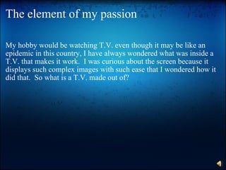 The element of my passion My hobby would be watching T.V. even though it may be like an epidemic in this country, I have always wondered what was inside a T.V. that makes it work.  I was curious about the screen because it displays such complex images with such ease that I wondered how it did that.  So what is a T.V. made out of? 