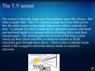 The T.V screen The screen is basically made out of an ordinary glass like silicon.  But what is under that?  The T.V. screen is made up of tiny little pixels. But the entire screen is one single, big screen called a cathode ray tube.  A cathode ray tube is made up of a phosphor screen with metal and enclosed inside is a vacuum with two heating alloys and three electron guns.  The electron guns are for each of the basic colors which are Red, Green and Blue or otherwise known as RGB.  electricity goes through these alloys.  There is also a cathode inside which is like a negative electrode and an anode or a positive electrode. 