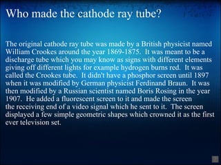 Who made the cathode ray tube? The original cathode ray tube was made by a British physicist named William Crookes around the year 1869-1875.  It was meant to be a discharge tube which you may know as signs with different elements giving off different lights for example hydrogen burns red.  It was called the Crookes tube.  It didn't have a phosphor screen until 1897 when it was modified by German physicist Ferdinand Braun.  It was then modified by a Russian scientist named Boris Rosing in the year 1907.  He added a fluorescent screen to it and made the screen the receiving end of a video signal which he sent to it.  The screen displayed a few simple geometric shapes which crowned it as the first ever television set. 