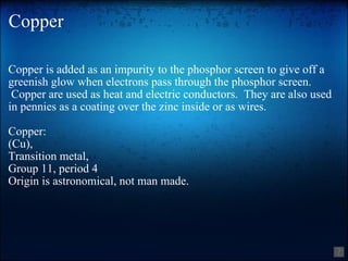 Copper Copper is added as an impurity to the phosphor screen to give off a greenish glow when electrons pass through the phosphor screen.  Copper are used as heat and electric conductors.  They are also used in pennies as a coating over the zinc inside or as wires. Copper: (Cu), Transition metal, Group 11, period 4 Origin is astronomical, not man made. 