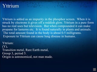 Yttrium Yttrium is added as an impurity in the phosphor screen.  When it is struck by electrons it gives off a reddish glow. Yttrium in a pure form has no real uses but television.  But when compounded it can make propane for lanterns etc.  It is found naturally in plants and animals.  The total amount found in the body is about 0.5 milligrams.  Exposure to Yttrium can cause lung disease in humans. Yttrium: (Y), Transition metal, Rare Earth metal, Group 3, period 5. Origin is astronomical, not man made. 