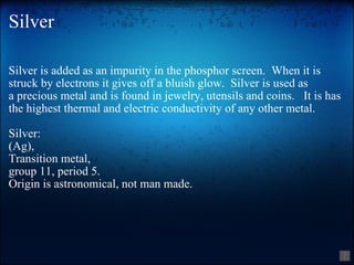 Silver Silver is added as an impurity in the phosphor screen.  When it is struck by electrons it gives off a bluish glow.  Silver is used as a precious metal and is found in jewelry, utensils and coins.   It is has the highest thermal and electric conductivity of any other metal. Silver: (Ag),  Transition metal,  group 11, period 5. Origin is astronomical, not man made. 