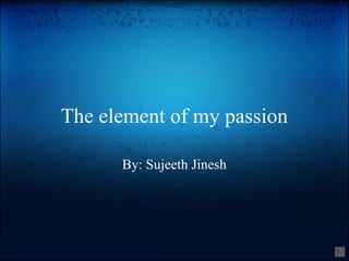 The element of my passion By: Sujeeth Jinesh 