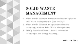 SOLID WASTE
MANAGEMENT
1. What are the different processes and technologies for
solid waste management in your locality?
2. What are the different biological and chemical
technology used for Solid Waste Management?
3. Briefly describe different thermal conversion
technologies and energy recovery.
SAPTARSHI GUHA
 