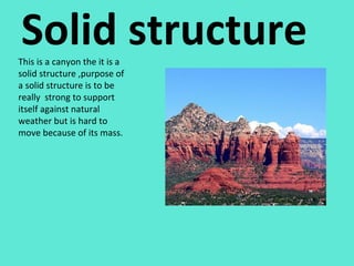 Solid structure This is a canyon the it is a solid structure ,purpose of a solid structure is to be really  strong to support itself against natural weather but is hard to move because of its mass.  