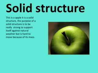 Solid structure This is a apple it is a solid structure, the purpose of a solid structure is to be really  strong to support itself against natural weather but is hard to move because of its mass. 
