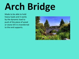 Arch Bridge Made to be able to hold heavy loads and it works by the dynamic load to push of the piece of wood or stone till it is transferred to the end supports.  