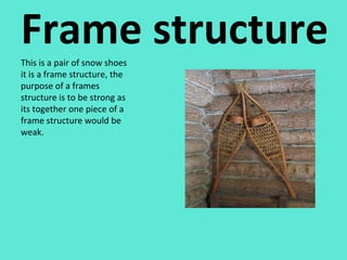 Frame structure This is a pair of snow shoes it is a frame structure, the purpose of a frames structure is to be strong as its together one piece of a frame structure would be weak. 