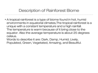 Description of Rainforest Biome

• A tropical rainforest is a type of biome found in hot, humid
  environments in equatorial climates,The tropical rainforest is a
  unique with a constant temperature and a high rainfall.
  The temperature is warm because of it bring close to the
  equator. Also the average temperature is about 25 degrees
  celsius.
  Words to describe it are: Dark, Damp, Humid, Lively,
  Populated, Green, Vegetated, Amazing, and Beautiful.
 
