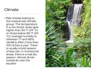 Climate

• Rain forests belong to
  the tropical wet climate
  group. The temperature
  in a rain forest rarely gets
  higher than 93 °F (34 °C)
  or drops below 68 °F (20
  °C); average humidity is
  between 77 and 88%;
  rainfall is often more than
  100 inches a year. There
  is usually a brief season
  of less rain. In monsoonal
  areas, there is a real dry
  season. Almost all rain
  forests lie near the
  equator
 