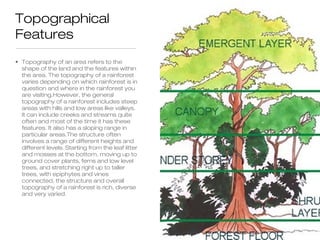 Topographical
Features
• Topography of an area refers to the
  shape of the land and the features within
  the area. The topography of a rainforest
  varies depending on which rainforest is in
  question and where in the rainforest you
  are visiting.However, the general
  topography of a rainforest includes steep
  areas with hills and low areas like valleys.
  It can include creeks and streams quite
  often and most of the time it has these
  features. It also has a sloping range in
  particular areas.The structure often
  involves a range of different heights and
  different levels. Starting from the leaf litter
  and mosses at the bottom, moving up to
  ground cover plants, ferns and low level
  trees, and stretching right up to taller
  trees, with epiphytes and vines
  connected, the structure and overall
  topography of a rainforest is rich, diverse
  and very varied.
 