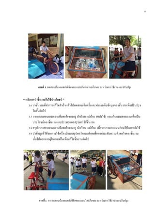 10
“ หลังกำรนำชิ้นงำนไปใช้ประโยชน์ ”
3.6 นาชิ้นงานที่ทาการแก้ไขสาเร็จแล้วไปทดสอบ อีกครั้งและทาการเก็บข้อมูลของชิ้นงานเพื่อปรับปรุง
ในขั้นต่อไป
3.7 แจกแบบสอบถามความพึงพอใจของครู นักเรียน แม่บ้าน (หลังใช้) และเก็บแบบสอบถามเพื่อเป็น
ประโยชน์ของชิ้นงานและประมวลผลสรุปการใช้ชิ้นงาน
3.8 สรุปแบบสอบถามความพึงพอใจของครู นักเรียน แม่บ้าน เพื่อรวบรวมคะแนนก่อนใช้และหลังใช้
3.9 นาข้อมูลที่ได้จากการใช้เครื่องมือมาสรุปผลโดยละเอียดเพื่อหาค่าระดับความพึงพอใจของชิ้นงาน
นั้นให้ออกมาอยู่ในเกณฑ์ใดเพื่อแก้ไขชิ้นงานต่อไป
ภำพที่ 5 ทดสอบปั่นจอมพลังพิชิตขยะ(แบบปั่นจักยาน)เก็บขยะ ระหว่างการใช้งาน และปรับปรุง
ภำพที่ 6 การทดสอบปั่นจอมพลังพิชิตขยะ(แบบใส)เก็บขยะ ระหว่างการใช้งาน และปรับปรุง
 