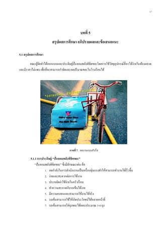 17
บทที่ 5
สรุปผลกำรศึกษำ อภิปรำยผลและข้อเสนอแนะ
5.1 สรุปผลกำรศึกษำ
คณะผู้จัดทาได้ออกแบบและประดิษฐ์ปั่นจอมพลังพิชิตขยะโดยการใช้วัสดุอุปกรณ์ที่หาได้ง่ายในท้องตลาด
และมีราคาไม่แพง เพื่อที่จะสามารถกาจัดและลดปริมาณขยะในโรงเรียนได้
5.1.1 กำรประดิษฐ์ “ปั่นจอมพลังพิชิตขยะ”
“ปั่นจอมพลังพิชิตขยะ” ซึ่งมีลักษณะเด่น คือ
1. ลดกาลังในการดาเนินงานเป็นเครื่องทุ่นแรงทาให้สามารถทางานได้เร็วขึ้น
2. ง่ายและสะดวกต่อการใช้งาน
3. ประหยัดค่าใช้จ่ายในครัวเรือน
4. ทาความสะอาดกับรถเข็นได้งาย
5. มีความคงทนและสามารถใช้งานได้จริง
6. รถเข็นสามารถใช้ให้เกิดประโยชน์ได้หลายหน้าที่
7. รถเข็นสามารถใส่ถุงขยะได้เยอะประมาณ 3-4 ถุง
ภำพที่ 7 ผลงานแบบสาเร็จ
 