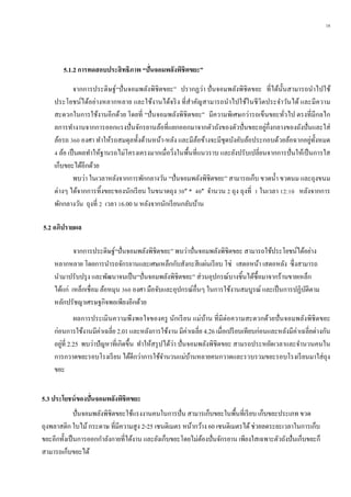 18
5.1.2 กำรทดสอบประสิทธิภำพ “ปั่นจอมพลังพิชิตขยะ”
จากการประดิษฐ์“ปั่นจอมพลังพิชิตขยะ” ปรากฏว่า ปั่นจอมพลังพิชิตขยะ ที่ได้นั้นสามารถนาไปใช้
ประโยชน์ได้อย่างหลากหลาย และใช้งานได้จริง ที่สาคัญสามารถนาไปใช้ในชีวิตประจาวันได้ และมีความ
สะดวกในการใช้งานอีกด้วย โดยที่ “ปั่นจอมพลังพิชิตขยะ” มีความพิเศษกว่ารถเข็นขยะทั่วไป ตรงที่มีกลไก
ลการทางานจากการออกแรงปั่นจักรยานล้อที่แยกออกมาจากตัวถังของตัวปั่นขยะอยู่กึ่งกลางของถังปั่นและใส่
ล้อรถ 360 องศา ทาให้รถสมดุลทั้งด้านหน้า-หลัง และมีล้อข้างจะมีชุดบังคับล้อประกอบด้วยล้อฉากอยู่ทั้งหมด
4 ล้อ เป็นผลทาให้ฐานรถไม่โครงเครงมากเมื่อวิ่งในพื้นที่แนวราบ และยังปรับเปลี่ยนจากการปั่นให้เป็นการใส
เก็บขยะได้อีกด้วย
พบว่า ในเวลาหลังจากการพักกลางวัน “ปั่นจอมพลังพิชิตขยะ” สามารถเก็บ ขวดน้า ขวดนม และถุงขนม
ต่างๆ ได้จากการทิ้งขยะของนักเรียน ในขนาดถุง 30” * 40” จานวน 2 ถุง ถุงที่ 1 ในเวลา 12:10 หลังจากการ
พักกลางวัน ถุงที่ 2 เวลา 16.00 น หลังจากนักเรียนกลับบ้าน
5.2 อภิปรำยผล
จากการประดิษฐ์“ปั่นจอมพลังพิชิตขยะ” พบว่าปั่นจอมพลังพิชิตขยะ สามารถใช้ประโยชน์ได้อย่าง
หลากหลาย โดยการนารถจักรยานและเศษเหล็กกับสังกะสีแผ่นเรียบ โซ่ เสตอหน้า เสตอหลัง ซึ่งสามารถ
นามาปรับปรุง และพัฒนาจนเป็น“ปั่นจอมพลังพิชิตขยะ” ส่วนอุปกรณ์บางชิ้นได้ซื้อมาจากร้านขายเหล็ก
ได้แก่ เหล็กเชื่อม ล้อหมุน 360 องศา มือจับและอุปกรณ์อื่นๆ ในการใช้งานสมบูรณ์ และเป็นการปฏิบัติตาม
หลักปรัชญาเศรษฐกิจพอเพียงอีกด้วย
ผลการประเมินความพึงพอใจของครู นักเรียน แม่บ้าน ที่มีต่อความสะดวกด้วยปั่นจอมพลังพิชิตขยะ
ก่อนการใช้งานมีค่าเฉลี่ย 2.01 และหลังการใช้งาน มีค่าเฉลี่ย 4.26 เมื่อเปรียบเทียบก่อนและหลังมีค่าเฉลี่ยต่างกัน
อยู่ที่ 2.25 พบว่าปัญหาที่เกิดขึ้น ทาให้สรุปได้ว่า ปั่นจอมพลังพิชิตขยะ สามรถประหยัดเวลาและจานวนคนใน
การกวาดขยะรอบโรงเรียน ได้ดีกว่าการใช้จานวนแม่บ้านหลายคนกวาดและรวบรวมขยะรอบโรงเรียนมาใส่ถุง
ขยะ
5.3 ประโยชน์ของปั่นจอมพลังพิชิตขยะ
ปั่นจอมพลังพิชิตขยะใช้แรงงานคนในการปั่น สามารเก็บขยะในพื้นที่เรียบ เก็บขยะประเภท ขวด
ถุงพลาสติก ใบไม้กระดาษ ที่มีความสูง 2-25 เซนติเมตร หน้ากว้าง 60 เซนติเมตรได้ช่วยลดระยะเวลาในการเก็บ
ขยะอีกทั้งเป็นการออกกาลังกายที่ได้งาน และยังเก็บขยะโดยไม่ต้องปั่นจักรยาน เพียงใสเฉพาะตัวถังปั่นเก็บขยะก็
สามารถเก็บขยะได้
 