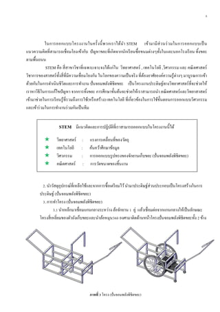 8
ในการออกแบบโครงงานในครั้งนี้พวกเราได้นา STEM เข้ามามีส่วนร่วมในการออกแบบเป็น
แนวความคิดที่สามารถเชื่อมโยงเข้ากับ ปัญหาขยะที่เกิดจากนักเรียนซื้อขนมต่างๆทั้งในและนอกโรงเรียน ทิ้งขยะ
ตามพื้นถนน
STEM คือ สี่สาขาวิชาที่เฉพาะเจาะจงได้แก่ใน วิทยาศาสตร์ , เทคโนโลยี ,วิศวกรรม และ คณิตศาสตร์
วิชาการของสาสตร์ทั้งสี่ที่มีความเชื่อมโยงกัน ในโลกของความเป็นจริง ที่ต้องอาศัยองค์ความรู้ต่างๆ มาบูรณการเข้า
ด้วยกันในการดาเนินชีวิตและการทางาน ปั่นจอมพลังพิชิตขยะ เป็นโครงงานประดิษฐ์ทางวิทยาศาสตร์ที่จะช่วยให้
เราหาวิธีในการแก้ไขปัญหา จากการทิ้งขยะ การศึกษาขั้นต้นจะช่วยให้เราสามารถนา คณิตศาสตร์และวิทยาสาสตร์
เข้ามาช่วยในการเรียนรู้ที่รวมถึงการใช้(หรือสร้าง) เทคโนโลยี ที่เกี่ยวข้องในการใช้ขั้นตอนการออกแบบวิศวกรรม
และเข้าร่วมในการทางานร่วมกันเป็นทีม
STEM มีแนวคิดและการปฏิบัติที่เราสามารถออกแบบในโครงงานนี้ได้
 วิทยาศาสตร์ : แรงการเคลื่อนที่ของวัตถุ
 เทคโนโลยี : ค้นคว้าศึกษาข้อมูล
 วิศวกรรม : การออกแบบรูปทรงของจักยานเก็บขยะ (ปั่นจอมพลังพิชิตขยะ)
 คณิตศาสตร์ : การวัดขนาดของชิ้นงาน
2. นาวัสดุอุปกรณ์ที่เหลือใช้และจากการซื้อเตรียมไว้นามาประดิษฐ์ส่วนประกอบเป็นโครงสร้างในการ
ประดิษฐ์ (ปั่นจอมพลังพิชิตขยะ)
3. การทาโครง (ปั่นจอมพลังพิชิตขยะ)
3.1 นาเหล็กมาเชื่อมแกนกลางระหว่าง ล้อจักยาน 1 คู่ แล้วเชื่อมต่อจากแกนกลางให้เป็นลักษณะ
โครงสี่เหลี่ยมของตัวถังเก็บขยะและนาล้อหมุน360 องศามาติดด้านหน้าโครงปั่นจอมพลังพิชิตขยะทั้ง 2 ข้าง
ภำพที่ 3 โครง (ปั่นจอมพลังพิชิตขยะ)
 