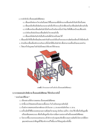 9
4. การทาตัวถัง (ปั่นจอมพลังพิชิตขยะ)
4.1 เชื่อมเหล็กต่อจากโครงถังเก็บขยะให้ยื่นออกมาเพื่อที่สามารถเชื่อมต่อเข้ากับตัวปั่นเก็บขยะ
4.2 เชื่อมเหล็กเส้นเล็กติดกับแกนกลางตัวปั่นให้รอบๆแล้วนาเฟืองหน้ามาเชื่อมติดกับล้อรถตัวปั่น
4.3 นาเฟืองหลังมาเชื่อมติดกับตัวปั่นด้านหน้าหลังจากนั้นนาโซ่มาใส่ที่เฟืองหน้าและเฟืองหลัง
4.4 นาสังกะสีแผ่นเรียบมาเชื่อมติดกับโครงของตัวปั่น
4.5 เชื่อมเหล็กติดกับตัวถังปั่นด้านหลังเพื่อใสรถเก็บขยะได้
5. เชื่อมเหล็กให้เป็นสี่เหลี่ยมมีขนาดเท่ากับด้านบนถังปั่นแล้วเจาะตะแกรงติดกับเหล็กแล้วใส่มือจับแล้ว
6. นาเหล็กมาเชื่อมที่คอจักรยานกับเบาะที่นั่งทาที่ข้องกับตัวถัง เพื่อสามารถเคลื่อนย้ายและแยกส่วน
7. ใส่ตะกร้ากับถุงขยะในตัวถังเก็บขยะนาสีมาทาให้สวยงาม
3.3 กำรทดสอบประสิทธิภำพ ปั่นจอมพลังพิชิตขยะ ได้ดำเนินกำรดังนี้
“ ระหว่ำงกำรใช้งำน ”
3.1 เลือกสถานที่ทาการทดสอบ ปั่นจอมพลังพิชิตขยะ
3.2 นาชิ้นงานไปทดสอบเก็บขยะบนพื้นถนน ในโรงเรียนอนุบาลสิงห์บุรี
3.3 เริ่มทาการทดสอบหลังจากพักกลางวันในเวลา 12.30 และหลังเลิกเรียน 15.30 น.
3.4 เครื่องมือที่ใช้คือแบบสอบถามความพึงพอใจ ของครู นักเรียน แม่บ้าน (ก่อนใช้) เพื่อเก็บข้อมูลเพื่อ
เปรียบเทียบผลคะแนน เพื่อเก็บข้อมูลเกี่ยวกับการเพิ่มความสะดวกด้วยปั่นจอมพลังพิชิตขยะ
3.5 วิเคราะห์ชิ้นงานจากแบบสอบถาม แล้วทาการประชุมสมาชิกเพื่อระดมความคิดเห็นวิเคราะห์เพื่อหา
จุดบกพร่องและนาข้อมูลที่ได้มาทาการแก้ไขชิ้นงานให้สมบูรณ์มากยิ่งขึ้น
ภำพที่ 4 โครงแบบการสร้างตัวถัง (ปั่นจอมพลังพิชิตขยะ)
 