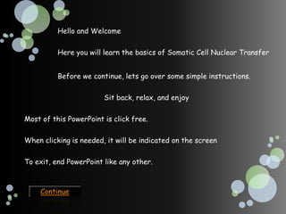 Hello and Welcome


          Here you will learn the basics of Somatic Cell Nuclear Transfer


          Before we continue, lets go over some simple instructions.


                        Sit back, relax, and enjoy


Most of this PowerPoint is click free.

When clicking is needed, it will be indicated on the screen


To exit, end PowerPoint like any other.



    Continue
 