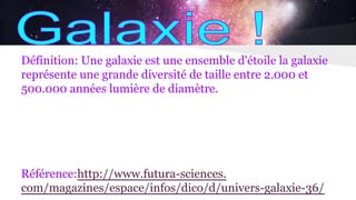 Définition: Une galaxie est une ensemble d'étoile la galaxie
représente une grande diversité de taille entre 2.000 et
500.000 années lumière de diamètre.
Référence:http://www.futura-sciences.
com/magazines/espace/infos/dico/d/univers-galaxie-36/
 