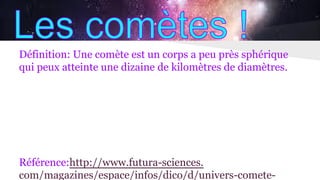 Définition: Une comète est un corps a peu près sphérique
qui peux atteinte une dizaine de kilomètres de diamètres.
Référence:http://www.futura-sciences.
com/magazines/espace/infos/dico/d/univers-comete-
 