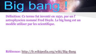 Définition: Ce terme fut inventé en 1950, par un l’
astrophyscien nommé Fred Hoyle. Le big bang est un
modèle utiliser par les scientifique.
Référence: http://fr.wikipedia.org/wiki/Big-Bang
 