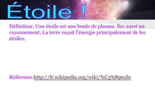 Définition: Une étoile est une boule de plasma. Ses aussi un
rayonnement. La terre reçoit l'énergie principalement de les
étoiles.
Référence:http://fr.wikipedia.org/wiki/%C3%89toile
 