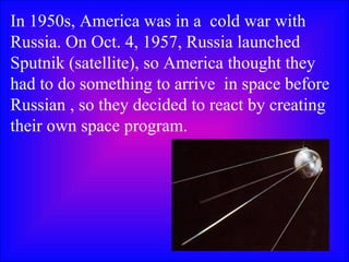 In 1950s, America was in a  cold war with Russia. On Oct. 4, 1957, Russia launched Sputnik (satellite), so America thought they had to do something to arrive  in space before Russian , so they decided to react by creating their own space program.  